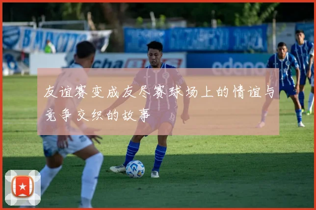 友谊赛变成友尽赛球场上的情谊与竞争交织的故事