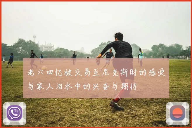 老六回忆被交易至尼克斯时的感受与家人泪水中的兴奋与期待