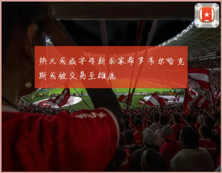 热火或成字母新东家希罗韦尔哈克斯或被交易至雄鹿