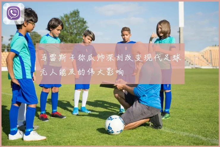 马雷斯卡称瓜帅深刻改变现代足球无人能及的伟大影响