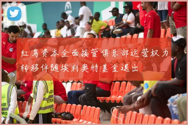 红鸟资本全面接管俱乐部运营权力转移伴随埃利奥特基金退出