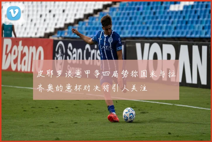 皮耶罗谈意甲争四局势称国米与拉齐奥的意杯对决将引人关注