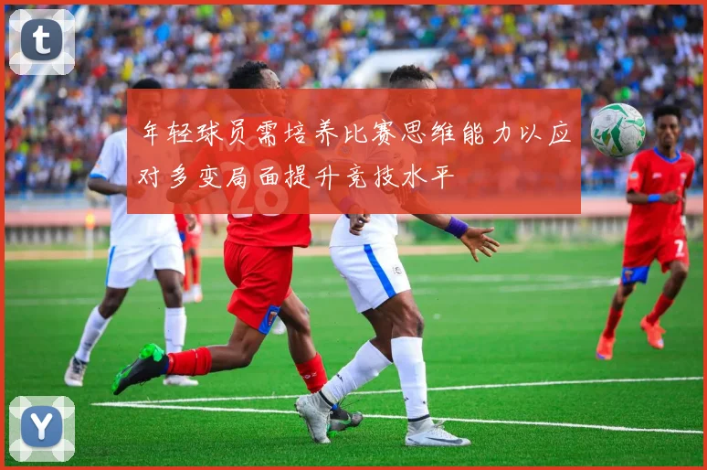 年轻球员需培养比赛思维能力以应对多变局面提升竞技水平