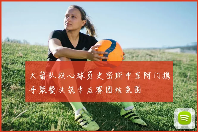 火箭队核心球员史密斯申京阿门携手聚餐共筑季后赛团结氛围