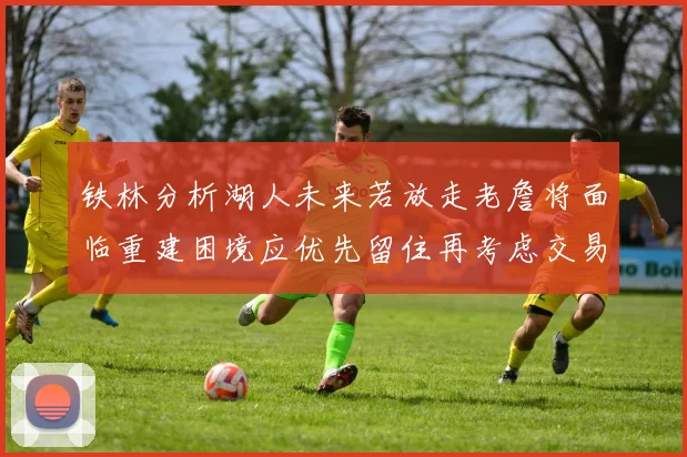 铁林分析湖人未来若放走老詹将面临重建困境应优先留住再考虑交易