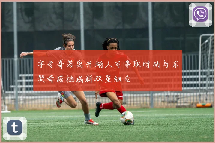 字母哥若离开湖人可争取特纳与东契奇搭档成新双星组合