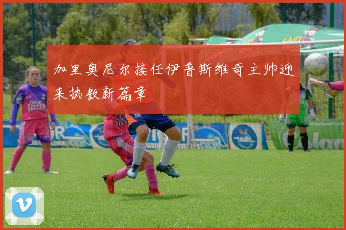 加里奥尼尔接任伊普斯维奇主帅迎来执教新篇章