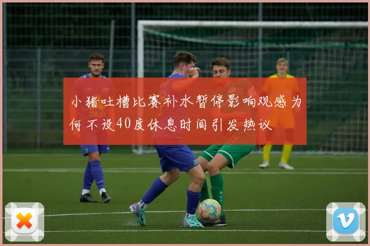 小猪吐槽比赛补水暂停影响观感为何不设40度休息时间引发热议