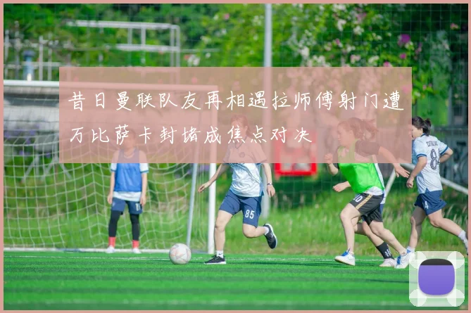 昔日曼联队友再相遇拉师傅射门遭万比萨卡封堵成焦点对决